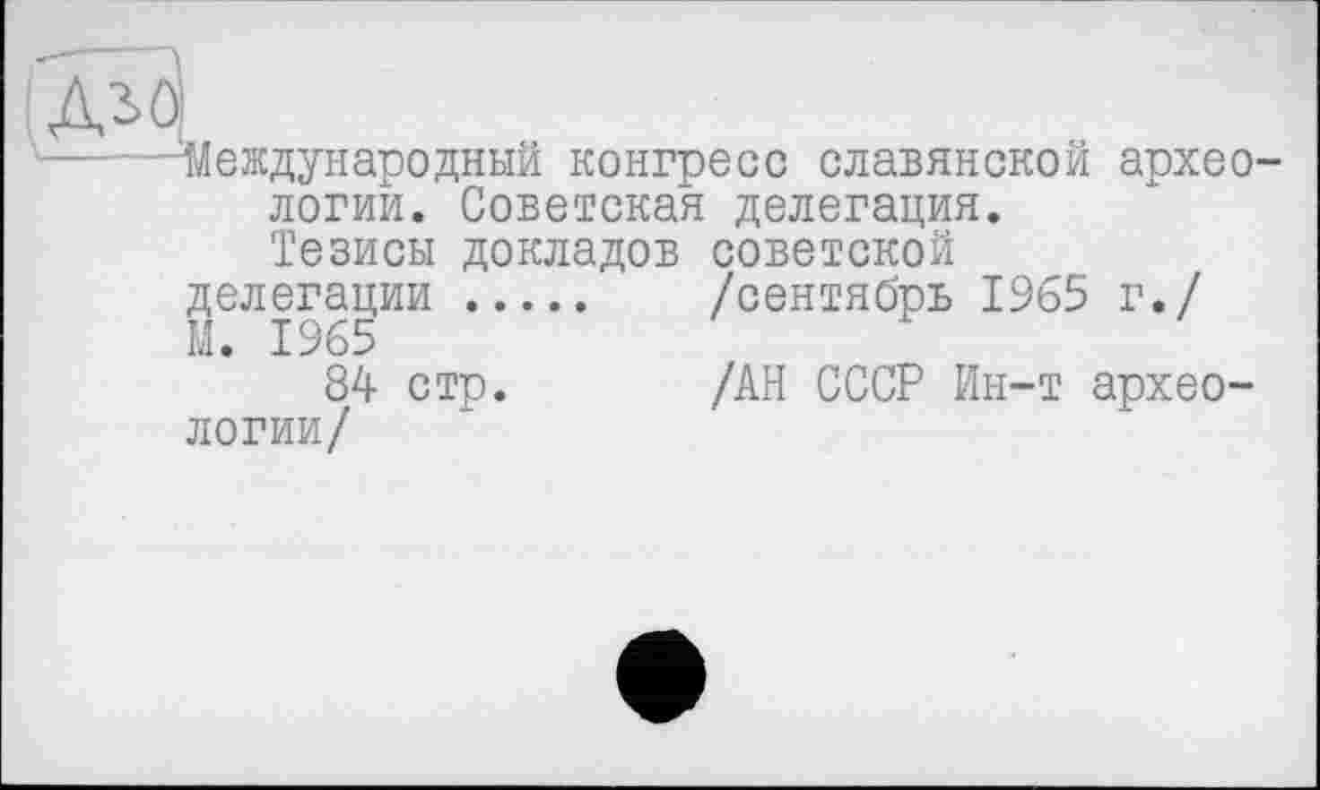 ﻿ДіО
Международный конгресе славянской археологий. Советская делегация. Тезисы докладов советской
делегации .... /сентябрь 1965 г./
М. 1965
84 стр.	/АН СССР Ин-т архео-
логии/